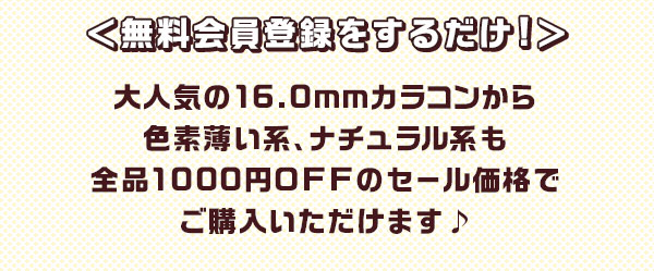 ＜無料会員登録をするだけ！＞大人気の 16.0mm カラコンから色素薄い系、ナチュラル系も全品 1000 円 OFF のセール価格でご購入いただけます♪